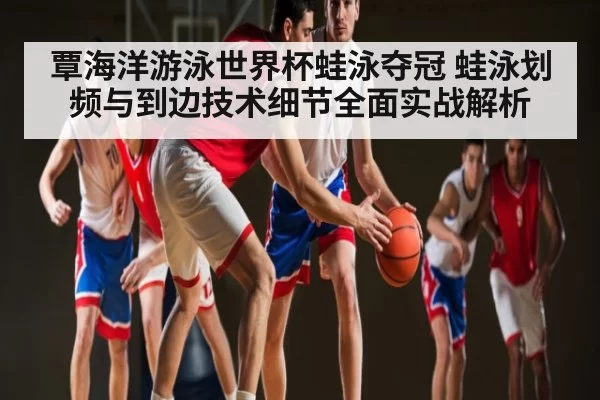 覃海洋游泳世界杯蛙泳夺冠 蛙泳划频与到边技术细节全面实战解析